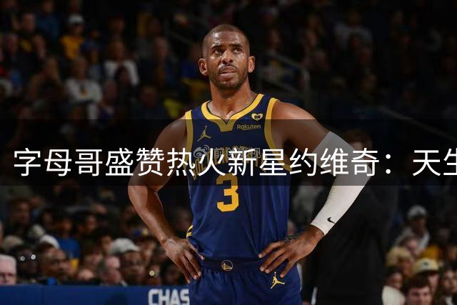 字母哥盛赞热火新星约维奇：天生为NBA而生的欧洲天才